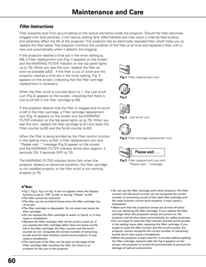 Page 6060
Maintenance and Care
Filter Instructions
Filter prevents dust from accumulating on the optical elements inside the projector\
. Should the filter becomes 
clogged with dust particles, it will reduce cooling fans’ effectiveness and may result in internal heat buildup 
and adversely affect the life of the projector. This projector has an electrically operated filter which helps you to 
replace the filter easily. The projector monitors the condition of the filter at all time and replac\
es a filter with...