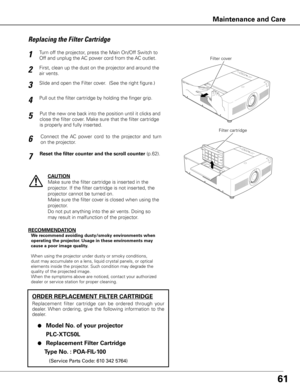 Page 6161
Turn off the projector, press the Main On/Off Switch to 
Off and unplug the AC power cord from the AC outlet.
First, clean up the dust on the projector and around the 
air vents.
1
2
Slide and open the Filter cover.  (See the right figure.)3
Put the new one back into the position until it clicks and 
close the filter cover. Make sure that the filter cartridge 
is properly and fully inserted.5
CAUTION
Make sure the filter cartridge is inserted in the 
projector. If the filter cartridge is not inserted,...