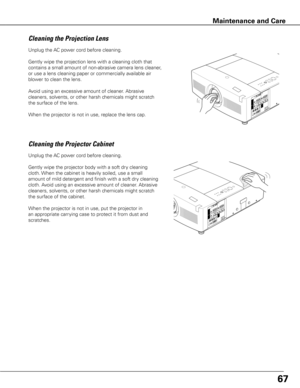 Page 67Unplug the AC power cord before cleaning.
Gently wipe the projection lens with a cleaning cloth that 
contains a small amount of non-abrasive camera lens cleaner, 
or use a lens cleaning paper or commercially available air 
blower to clean the lens. 
Avoid using an excessive amount of cleaner. Abrasive 
cleaners, solvents, or other harsh chemicals might scratch 
the surface of the lens.
When the projector is not in use, replace the lens cap.
Cleaning the Projector Cabinet
Unplug the AC power cord before...