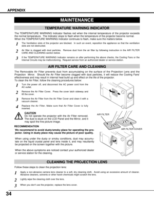 Page 3434
CLEANING THE PROJECTION LENS
Apply a non-abrasive camera lens cleaner to a soft, dry cleaning cloth.  Avoid using an excessive amount of cleaner.
Abrasive cleaners, solvents or other harsh chemicals might scratch the lens.
When you dont use the projector, replace the lens cover.
1
3
Lightly wipe the cleaning cloth over the lens.2
Follow these steps to clean the projection lens:
APPENDIX
MAINTENANCE
TEMPERATURE WARNING INDICATOR
The TEMPERATURE WARNING Indicator flashes red when the internal...