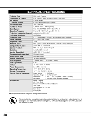 Page 3838
This symbol on the nameplate means the product is Listed by Underwriters Laboratories Inc.  It
is designed and manufactured to meet rigid U.L. safety standards against risk of fire, casualty
and electrical hazards.
0.9 TFT Active Matrix type, 3 panels
TECHNICAL SPECIFICATIONS
Multi-media Projector
9.48 lbs (4.3 kg)
8.46 x 4.29 x 12.85 (215mm x 109mm x 326.5mm) 
1024 x 768 dots
2,359,296 (1024 x 768 x 3 panels)
PAL, SECAM, NTSC, NTSC4.43 and PAL-M
H-sync. 15 ~ 100 KHz, V-sync. 50 ~ 100 Hz
Adjustable...