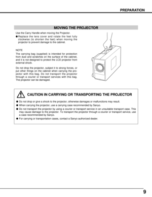 Page 99
PREPARATION
MOVING THE PROJECTOR
Use the Carry Handle when moving the Projector.
lReplace the lens cover and rotate the feet fully
clockwise (to shorten the feet) when moving the
projector to prevent damage to the cabinet.
NOTE
The carrying bag (supplied) is intended for protection
from dust and scratches on the surface of the cabinet,
and it is not designed to protect the LCD projector from
external shock.
Do not drop the projector, subject it to strong forces, or
put other things on the cabinet when...