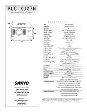 Page 2PLC-XU07N
Type
Brightness
Uniformity
LCD Panel System
Number of Pixels
Contrast Ratio
Projection Image 
Aspect Ratio
Throw Distance
Zoom/Focus
Digital Zoom
Keystone Ratio (U/D)
Projection System
Projection Lens
Projection Lamp
Scanning Frequency
Dot Clock
Over Scan (Video Mode)
Color System
Computer Compatibility
Sound Output
Speaker
Voltage
Power Consumption
Dimensions (WxHxD”)
Net Weight
Warranty
Included Accessories
Optional AccessoriesXGA Multimedia 
800 ANSI lumens
90%
0.9” TFT polysilicon type x 3...