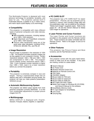 Page 55
FEATURES AND DESIGN
This Multimedia Projector is designed with most
advance technology for portability, durability, and
ease for use.  The projector utilizes built-in
multimedia features, a palette of 16.77 million colors,
and matrix liquid crystal display (LCD) technology.
uCompatibility
This projector is compatible with many different
types of personal computers and video devices,
including;
lIBM-compatible computers, including laptops,
up to 1280 x 1024 resolution.
lApple Macintosh and PowerBook...