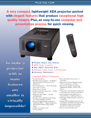 Page 2To make a
projector 
with as 
many
features 
any 
smaller is 
virtually
impossible!To make a
projector 
with as 
many
features 
any 
smaller is 
virtually
impossible!
• True XGA Resolution 
• 800 ANSI Lumens (Typical) — the Brightest
XGA Three-Panel LCD Projector in the
Mobile Class
• 90% Uniformity Rate — Clear, Crisp Images
from Corner to Corner
• Weighs Only 9.4 Pounds
• Footprint Under One Square Foot — Smallest
Projector in Its Class
• Magnesium Alloy Cabinet — Durable 
and Lightweight
• Recessed...