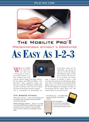 Page 6PLC-XU10N PLC-XU10N
The SANYO Extras
Built-in PC-card slot—accepts PC-card adapter with
SmartMedia card containing assorted downloaded
material for projecting.
Media Card Imager software— allows you to readily
convert PowerPoint slides into JPEG format. Also can
instantly convert any computer screen into JPEG
format. Creates an index for easy finding of specific
slides.SmartMedia card— the smallest high-
capacity detachable storage device
available. 
PC-card adapter—
lets you insert a SmartMedia
card...