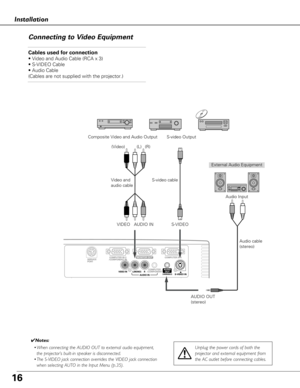 Page 1616
Installation
Connecting to Video Equipment
Cables used for connection  
• Video and Audio Cable (RCA x 3)
• S-VIDEO Cable
• Audio Cable
(Cables are not supplied with the projector.)
External Audio EquipmentAudio cable
(stereo)
VIDEO S-VIDEO S-video cable
Video and
audio cable
Composite Video and Audio Output S-video Output
AUDIO IN Audio Input
AUDIO OUT
(stereo)
(R)
(L)
(Video)
Unplug the power cords of both the
projector and external equipment from
the AC outlet before connecting cables.
✔ Notes:
•...