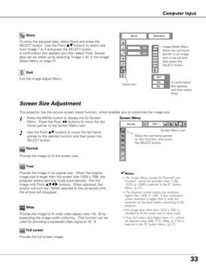 Page 3333
Computer Input
Store
Exit the Image Adjust Menu.
Quit
To store the adjusted data, select Store and press the
SELECT button.  Use the Point ed buttons to select one
from Image 1 to 4 and press the SELECT button. 
A confirmation box appears and then select [Yes]. Stored
data can be called up by selecting Image (1-4) in the Image
Select Menu on page 31.
This projector has the picture screen resize function, which enables you\
 to customize the image size.
Press the MENU button to display the On-Screen...