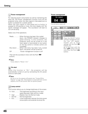 Page 4646
Setting
On start
When this function is “On”, the projector will be
automatically turned on just by connecting the AC power
cord to a wall outlet.
✔Note:Be sure to turn the projector off properly (see “Turning Off the 
Projector” on page 20).  If the projector is turned off in the incor\
rect
sequence, the On start function does not operate properly.
Lamp control
This function allows you to change brightness of the screen.
Auto ........... The brightness according to the input signal (between High and...