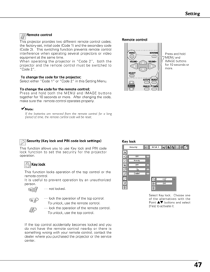 Page 4747
Setting
Key lock
If the top control accidentally becomes locked and you
do not have the remote control nearby or there is
something wrong with your remote control, contact the
dealer where you purchased the projector or the service
center.Key lock
Select Key lock.  Choose one
of the alternatives with the
Point 
edbuttons and select
[Yes] to activate it.
Security (Key lock and PIN code lock settings)
This function allows you to use Key lock and PIN code
lock function to set the security for the...