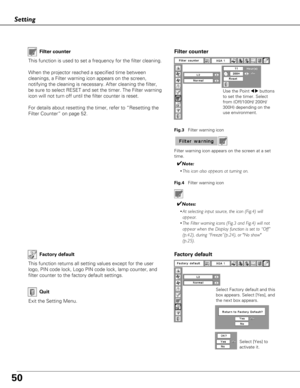 Page 5050
Setting
Factory default
This function returns all setting values except for the user
logo, PIN code lock, Logo PIN code lock, lamp counter, and
filter counter to the factory default settings.
Exit the Setting Menu.
QuitSelect Factory default and this
box appears. Select [Yes], and
the next box appears. Select [Yes] to
activate it.
Factory default
This function is used to set a frequency for the filter cleaning.
When the projector reached a specified time between
cleanings, a Filter warning icon...