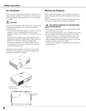 Page 6Moving the Projector
6
Openings in the cabinet are provided for ventilation. To
ensure reliable operation of the product and to protect it
from overheating, these openings must not be blocked
or covered. 
CAUTION
Hot air is exhausted from the exhaust vent. When using
or installing the projector, the following precautions
should be taken. 
– Do not put any flammable object or spray can near the
projector, hot air is exhausted from the air vents.
– Keep the exhaust vent at least 3’ (1 m) away from any...