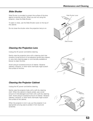 Page 5353
Maintenance and Cleaning
Cleaning the Projector Cabinet Cleaning the Projection Lens
Slide Shutter is provided to protect the surface of the lens
against scratches and dirt. When you are not using the
projector, close the Slide Shutter. 
To open or close, use the Slide Shutter Lever on the top of
the cabinet.
Do not close the shutter when the projection lamp is on.
Slide Shutter
Slide Shutter Lever
Slide Shutter
Unplug the AC power cord before cleaning.
Gently wipe the projection lens with a cleaning...