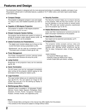 Page 2


Features and Design
This Multimedia Projector is designed with the most advanced technology \
for portability, durability, and ease of use. 
This projector utilizes built-in multimedia features, a palette of 16.77\
 million colors, and matrix liquid crystal display 
(LCD) technology.
◆ Compact Design
 This projector is designed compact in size and weight. 
It  is  easy  to  carry  and  installed  anywhere  you  wish  to 
use.
◆ Capable of 360-degree Projection
 This projector is capable of...