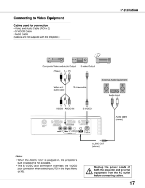 Page 17
17

Installation
Connecting to Video Equipment
Cables used for connection  
• Video and Audio Cable (RCA x 3)
• S-VIDEO Cable
• Audio Cable
(Cables are not supplied with the projector.)
External Audio Equipment
Audio cable
(stereo)
VIDEOS-VIDEO
S-video cableVideo and 
audio cable
Composite Video and Audio OutputS-video Output
AUDIO IN
Audio Input
AUDIO OUT 
(stereo)
(R)(L)(Video)
U n p l u g   t h e   p o w e r   c o r d s   o f 
both  the  projector  and  external 
equipment  from  the  AC  outlet...