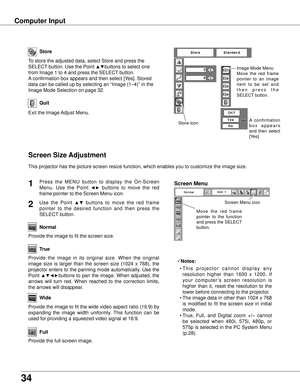 Page 34
34

Computer Input
Store
Exit the Image Adjust Menu.
Quit
Store icon
To store the adjusted data, select Store and press the 
SELECT button. Use the Point ▲▼buttons to select one 
from Image 1 to 4 and press the SELECT button. 
A confirmation box appears and then select [Yes]. Stored 
data can be called up by selecting an “Image (1–4)” in the 
Image Mode Selection on page 32.
Image Mode Menu
Move  the  red  frame 
pointer  to  an  image 
i t e m   t o   b e   s e t   a n d 
t h e n   p r e s s   t h e...