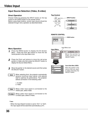 Page 36
36

Input Source Selection (Video, S-video)
Video Input
Choose  Video  by  pressing  the  INPUT  button  on  the  top 
control or the VIDEO button on the remote control.
Before  using  these  buttons,  correct  input  source  should  be 
selected through menu operation as described below.
P r e s s  t h e  M E N U  b u t t o n  t o  d i s p l a y  t h e  O n - S c r e e n 
Menu.    Press  the  Point  ◄►  buttons  to  move  the  red 
frame pointer to the Input Menu icon.
Press  the  Point ▲▼  buttons  to...