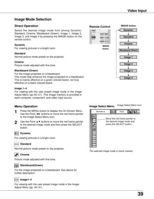 Page 39
39

Video Input
Move the red frame pointer to 
the desired image mode and 
press the SELECT button.
The selected image mode is check marked.
Image Select Menu
Standard
Cinema
Blackboard(Green)
For viewing with the user preset image mode in the Image 
Adjust Menu (pp. 40–41).
Image1–4
Image Select Menu icon
Select  the  desired  image  mode  from  among  Dynamic, 
Standard,  Cinema,  Blackboard  (Green),  Image  1,  Image  2, 
Image 3, and Image 4 by pressing the IMAGE button on the 
remote control....