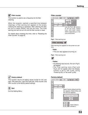 Page 53
53

Setting
Factory default
This  function  returns  all  setting  values  except  for  the  user 
logo, PIN code lock, Logo PIN code lock, lamp counter, and 
filter counter to the factory default settings.
Exit the Setting Menu.
QuitSelect Factory default and this 
box appears. Select [Yes], and 
the next box appears. 
Select [Yes] to 
activate it.
Factory default
This function is used to set a frequency for the filter 
cleaning.
When  the  projector  reached  a  specified  time  between 
cleanings,  a...