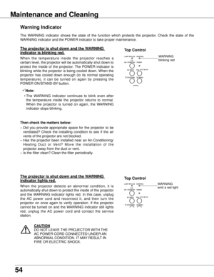 Page 54
54

The  WARNING  indicator  shows  the  state  of  the  function  which  protects  the  projector.  Check  the  state  of  the 
WARNING indicator and the POWER indicator to take proper maintenance. 
warning Indicator
The projector is shut down and the w ARNING 
indicator is blinking red .
When  the  temperature  inside  the  projector  reaches  a 
certain level, the projector will be automatically shut down to 
protect  the  inside  of  the  projector.  The  POWER  indicator  is 
blinking  while  the...