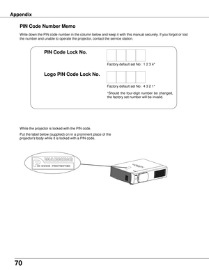 Page 70
70
Appendix
Write down the PIN code number in the column below and keep it with this \
manual securely. If you forgot or lost 
the number and unable to operate the projector, contact the service station. 
PIN Code Number Memo
Factory default set No:  1 2 3 4*
Factory default set No:  4 3 2 1*
Put the label below (supplied) on in a prominent place of the 
projector's body while it is locked with a PIN code.
While the projector is locked with the PIN code.
PIN Code Lock No .
Logo PIN Code Lock No ....