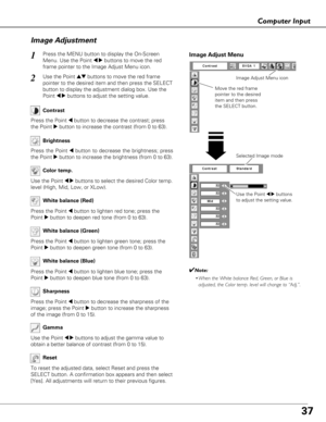 Page 3737
Computer Input
Use the Point 7 8buttons
to adjust the setting value.
Move the red frame
pointer to the desired
item and then press
the SELECT button.
Image Adjust Menu
Image Adjust Menu icon
Selected Image mode
Image Adjustment
Reset
Press the MENU button to display the On-Screen
Menu. Use the Point 
7 8buttons to move the red
frame pointer to the Image Adjust Menu icon.1
2Use the Point edbuttons to move the red frame
pointer to the desired item and then press the SELECT
button to display the...