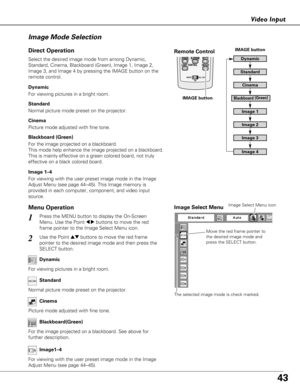 Page 4343
Video Input
Move the red frame pointer to
the desired image mode and
press the SELECT button.
The selected image mode is check marked.
Image Select Menu
Standard
Cinema
Blackboard(Green)
For viewing with the user preset image mode in the Image
Adjust Menu (see page 44–45). Image1–4
Image Select Menu icon
Select the desired image mode from among Dynamic,
Standard, Cinema, Blackboard (Green), Image 1, Image 2,
Image 3, and Image 4 by pressing the IMAGE button on the
remote control.
Standard
Picture mode...