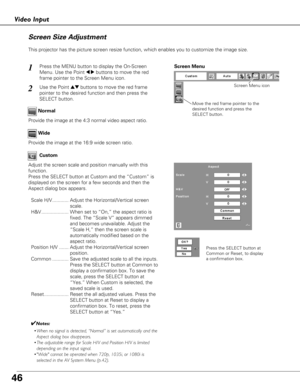 Page 4646
Video Input
This projector has the picture screen resize function, which enables you\
 to customize the image size.Wide Normal
Screen Size Adjustment
Adjust the screen scale and position manually with this
function.
Press the SELECT button at Custom and the “Custom” is
displayed on the screen for a few seconds and then the
Aspect dialog box appears.Scale H/V............ Adjust the Horizontal/Vertical screen scale.
H&V.................... When set to “On,” the aspect ratio is fixed. The “Scale V”...