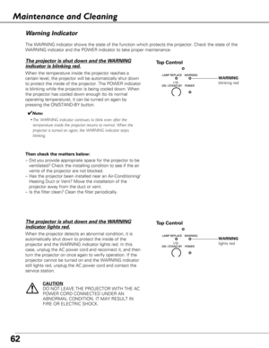 Page 6262
The WARNING indicator shows the state of the function which protects the\
 projector. Check the state of the
WARNING indicator and the POWER indicator to take proper maintenance. 
Wa rn ing Indicator
The projector is shut down and the WARNING
indicator is blinking red.
When the temperature inside the projector reaches a
certain level, the projector will be automatically shut down
to protect the inside of the projector. The POWER indicator
is blinking while the projector is being cooled down. When
the...