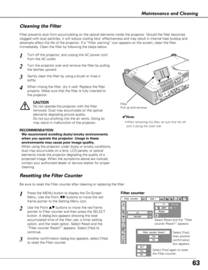 Page 6363
Maintenance and Cleaning
Turn off the projector, and unplug the AC power cord
from the AC outlet.
Turn the projector over and remove the filter by pulling
the latches upward.
1
2
Filter prevents dust from accumulating on the optical elements inside th\
e projector. Should the filter becomes
clogged with dust particles, it will reduce cooling fans’ effectivene\
ss and may result in internal heat buildup and
adversely affect the life of the projector. If a “Filter warning” \
icon appears on the screen,...