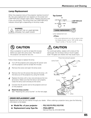 Page 6565
Maintenance and Cleaning
When the projection lamp of the projector reaches its end of
life, the Lamp replacement icon appears on the screen and
LAMP REPLACE indicator lights yellow. Replace the lamp with
a new one promptly. The timing when the LAMP REPLACE
indicator should light is depending on the lamp mode.
Follow these steps to replace the lamp.
Lamp
ORDER REPLACEMENT LAMP
Replacement lamp can be ordered through your dealer.  When ordering a pr\
ojection lamp, give the following
information to the...