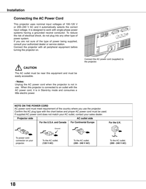 Page 18
18

Installation
Connecting the AC Power Cord
This	projector 	uses 	nominal 	input 	voltages 	of 	100-120 	V	
or 	200–240 	V 	AC 	and 	it 	automatically 	selects 	the 	correct	
input	 voltage.	 It	is	 designed	 to	work	 with	single-phase	 power	
systems 	having 	a 	grounded 	neutral 	conductor. 	To 	reduce	
the	 risk	 of	electrical	 shock,	do	not	 plug	 into	any	other	 type	of	
power	system.
If 	you 	are 	not 	sure 	of 	the 	type 	of 	power 	being 	supplied,	
consult	your	authorized	dealer	or	service...