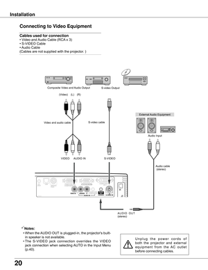 Page 20
0

Installation
Connecting to Video Equipment
Cables used for connection  
•	Video	and	Audio	Cable	(RCA 	x	3)	
•	S-VIDEO	Cable	
•	 Audio	Cable	
(Cables	are	not	supplied	with	the	projector.	)
External	 Audio	Equipment
U n p l u g	t h e 	p o w e r 	c o r d s 	o f	
both 	the 	projector 	and 	external	
e q u i p m e n t 	f r o m 	t h e 	A C 	o u t l e t	
before	connecting	cables.
Notes:
	 •	 When	 the	AUDIO	 OUT	is	 plugged-in,	the	 projector's	built-
in	speaker	is	not	available.
	 •	The 	S-VIDEO...