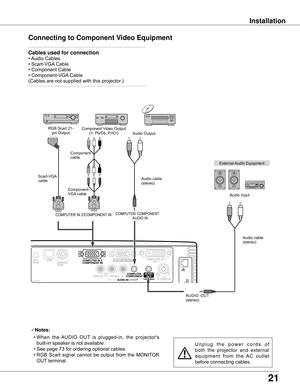 Page 21
1

Installation
Connecting to Component Video Equipment
External	Audio	Equipment
COMPUTER/	COMPONENT
AUDIO	IN
Audio	cable	(stereo)
Audio	cable	
(stereo)
Audio	Input
Component	Video	Output
(Y,	Pb/Cb,	Pr/Cr)
RGB	Scart	21-
pin	Output Audio	Output
Component	
cable
COMPUTER	IN	2/COMPONENT 	IN	
Notes:
	 •	When 	the 	AUDIO 	OUT 	is 	plugged-in, 	the 	projector's	
built-in	speaker	is	not	available.
	 •	See	page	73	for	ordering	optional	cables.
			•	RGB	 Scart	signal	 cannot	 be	output	 from	the...