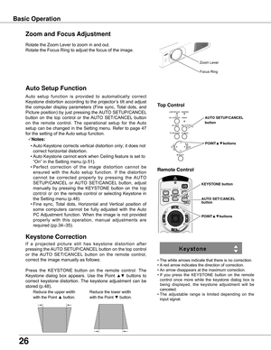 Page 26
6

Basic Operation
Rotate	the	Zoom	Lever	to	zoom	in	and	out.		
Rotate	the	Focus	Ring	to	adjust	the	focus	of	the	image.		
Zoom and Focus Adjustment
Zoom	Lever
Focus	Ring
If	a 	projected 	picture 	still 	has 	keystone 	distortion 	after	
pressing	 the	AUTO	 SETUP/CANCEL 	button	 on	the	 top	control	
or 	the 	AUTO 	SET/CANCEL 	button 	on 	the 	remote 	control,	
correct	the	image	manually	as	follows:
Press 	the 	KEYSTONE 	button 	on 	the 	remote 	control. 	The	
Keystone	 dialog	box	appears.	 Use	the...