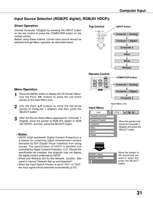 Page 31
1

Computer Input
Choose	Computer	 1(Digital)	by	pressing	 the	INPUT 	button	
on	 the	 top	control	 or	press	 the	COMPUTER	 button	on	the	
remote	control.
Before	 using	these	 buttons,	 correct	input	source	 should	be	
selected	through	Menu	operation	as	described	below.
Press	 the	MENU	 button	to	display	 the	On-Screen	 Menu.	
Use 	the 	Point 	
◄►	buttons 	to 	move 	the 	red 	frame	
pointer	to	the	Input	Menu	icon.1
Input MenuUse 	the 	Point 	▲▼	buttons 	to 	move 	the 	red 	arrow	
pointer 	to...