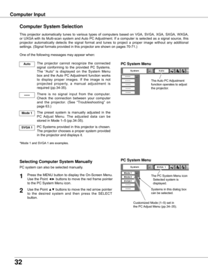 Page 32


Computer Input
The	Auto	PC	 Adjustment	
function	operates	to	adjust	
the	projector.	
PC System Menu
The	PC	System	Menu	icon	
	 Selected	system	is		 	
	 displayed.
Systems	in	this	dialog	box	
can	be	selected.
PC System Menu
Customized	Mode	(1–5)	set	in	
the	PC	 Adjust	Menu	(pp.34–35).
Computer System Selection
This	projector	 automatically	 tunes	to	various	 types	of	computers	 based	on	VGA,	 SVGA,	 XGA,	SXGA,	 WXGA,	
or	 UXGA 	with	 its	Multi-scan	 system	and	Auto	 PC	Adjustment.	 If	a...