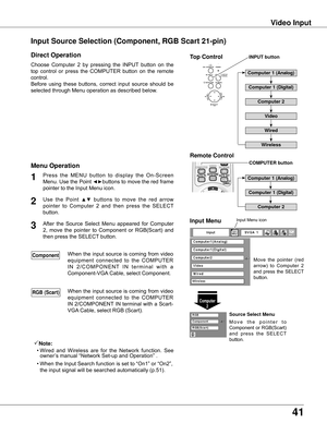 Page 41
1

Video Input
Choose	 Computer	 2	 by	 pressing	 the	 INPUT	 button	 on	 the	
top	 control	 or	 press	 the	 COMPUTER	 button	 on	 the	 remote	
control.
Before	 using	 these	 buttons,	 correct	 input	 source	 should	 be	
selected	through	Menu	operation	as	described	below.
1
Computer 
Input Menu
Use	 the	 Point	▲▼	 buttons	 to	 move	 the	 red	 arrow	
pointer	 to	 Computer	 2	 and	 then	 press	 the	 SELECT	
button.		

After	 the	 Source	 Select	 Menu	 appeared	 for	 Computer	
2,	 move	 the...