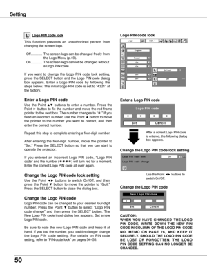Page 50
50

Logo PIN code lock
Setting
This	function 	prevents 	an 	unauthorized 	person 	from	
changing	the	screen	logo.
	 Off 	............ 	The	screen	logo	can	be	changed	freely	from	
the	Logo	Menu	(p.49).
	 On 	............ 	The	screen	logo	cannot	be	changed	without	
a	Logo	PIN	code.
If 	you 	want 	to 	change 	the 	Logo 	PIN 	code 	lock 	setting,	
press	 the	SELECT 	button	 and	the	Logo	 PIN	code	 dialog	
box 	appears. 	Enter 	a 	Logo 	PIN 	code 	by 	following 	the	
steps	 below.	 The	initial	 Logo	PIN	code...