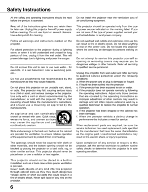 Page 6
6

Safety Instructions
All	the	 safety	 and	operating	 instructions	 should	be	read	
before	the	product	is	operated.
Read	 all	of	the	 instructions	 given	here	and	retain	 them	
for	 later	 use.	Unplug	 this	projector	 from	AC	power	 supply	
before	 cleaning.	 Do	not	 use	 liquid	 or	aerosol	 cleaners.	
Use	a	damp	cloth	for	cleaning.
F o l l o w 	a l l 	w a r n i n g s 	a n d 	i n s t r u c t i o n s 	m a r k e d 	o n 	t h e	
projector.
For	 added	 protection	 to	the	 projector	 during	a	lightning...