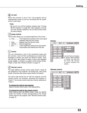 Page 53
5

Setting
On start
Remote control
Remote control
Pointer
When	this 	function 	is 	set 	to 	“On,” 	the 	projector 	will 	be	
automatically 	turned 	on 	just 	by 	connecting 	the 	AC 	power	
cord	to	a	wall	outlet.
Note:
	 •	Be	 sure	to	turn	 off	the	 projector	 properly	(see	“Turning	
Off	 the	 Projector”	 on	page	 23).	If	the	 projector	 is	turned	
off	 in	the	 incorrect	 sequence,	 the	On	start	 function	 does	
not	work	properly.
You 	can 	emphasize 	a 	part 	of 	the 	projected 	image 	with	
this...