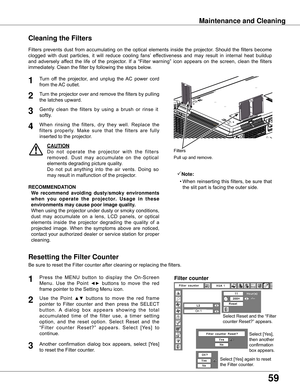 Page 59
59

Maintenance and Cleaning
Turn	off	 the	projector,	 and	unplug 	the 	AC 	power 	cord	
from	the	 AC	outlet.
Turn	the	projector	 over	and	remove	 the	filters	 by	pulling	
the	latches	upward.
1

Filters	 prevents	 dust	from	 accumulating	 on	the	 optical	 elements	 inside	the	projector.	 Should	the	filters	 become	
clogged 	with 	dust 	particles, 	it 	will 	reduce 	cooling 	fans’ 	effectiveness 	and 	may 	result 	in 	internal 	heat 	buildup	
and	 adversely	 affect	the	life	of	the	 projector.	 If	a...