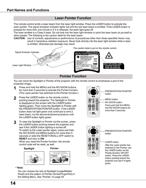 Page 14
14

Part Names and Functions
Spotlight
Pointer Function
Pointer
Laser Pointer Function
LASER button
PRESENTATION POINTER 
button
This remote control emits a laser beam from the laser light window. Press the LASER button to activate the 
laser pointer. The signal emission indicator lights red and the red laser beam is emitted. If the LASER button is 
pressed for more than one minute or if it is released, the laser light goes of f.
The laser emitted is a Class II laser. Do not look into the laser light...