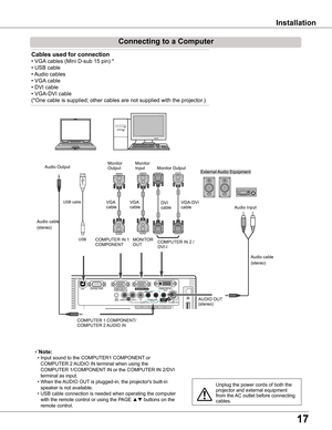 Page 17
1

Installation
Connecting to a Computer
Cables used for connection 
• VGA cables (Mini D-sub 15 pin) * 
• USB cable
• Audio cables
• VGA cable
• DVI cable
• VGA-DVI cable
(*One cable is supplied; other cables are not supplied with the projector.)
Note:
 • Input sound to the COMPUTER1 COMPONENT or 
COMPUTER 2 AUDIO IN terminal when using the 
COMPUTER 1/COMPONENT IN or the COMPUTER IN 2/DVI 
terminal as input.
 • When the AUDIO OUT is plugged-in, the projector's built-in 
speaker is not...