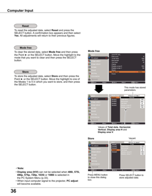 Page 36
36

Store
To store the adjusted data, select Store and then press the 
Point ► or the SELECT button. Move the highlight to one of 
the Modes 1 to 5 in which you want to store, and then press 
the SELECT button.
Mode free
To clear the stored data, select Mode free and then press 
the Point ► or the SELECT button. Move the highlight to the 
mode that you want to clear and then press the SELECT 
button.
Note:
• Display area (H/V) can not be selected when 480i, 55i, 
  480p, 55p, 0p,...