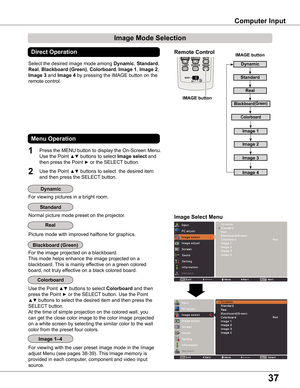 Page 37
3

Computer Input
Image Select Menu
IMAGE button
Dynamic
Real
Image 1
Image 
Image 3
Image Mode Selection 
Image 4
Blackboard(Green)
Standard
Remote Control
IMAGE button
Select the desired image mode among Dynamic, Standard, 
Real, Blackboard (Green), Colorboard, Image 1, Image , 
Image 3 and Image 4 by pressing the IMAGE button on the 
remote control.
Standard
Picture mode with improved halftone for graphics.
Real
Blackboard (Green)
Image 1–4
Dynamic
Direct Operation
For viewing pictures...