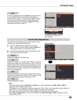 Page 39
39

Computer Input
Store
This projector has the picture screen resize function, which 
enables you to customize the image size.Screen Menu
Note:
 • The Screen Menu, except for Normal and Custom, can not be operated when 0p, 1035i or 1080i is 
selected in the PC System Menu (p.33).
 • This projector can not display any resolution higher than 1920 x 1200. If your computer’s screen resolution is 
higher than it, reset the resolution to the lower before connecting to the projector .
 • The image...