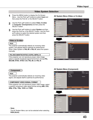 Page 43
43

Video Input
Video System Selection
1AV System Menu (Video or S-video)
AV System Menu (Component)

If the projector can not reproduce proper video image, 
select a specific broadcast signal format from among PAL, 
SECAM, NTSC, NTSC 4 .43, PAL-M and PAL-N.
PAL/SECAM/NTSC/NTSC4 .43/PAL-M/PAL-N
The projector automatically detects an incoming video 
signal, and adjusts itself to optimize its performance.
If the projector can not reproduce proper video image, select 
a specific component video signal...