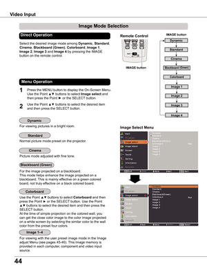 Page 44
44

Image Select Menu
Select the desired image mode among Dynamic, Standard, 
Cinema, Blackboard (Green), Colorboard, Image 1, 
Image , Image 3 and Image 4 by pressing the IMAGE 
button on the remote control.
Standard
Picture mode adjusted with fine tone.
Cinema
Image 1–4
IMAGE button
Dynamic
Cinema
Blackboard (Green)
Dynamic
Standard
Remote Control
IMAGE button
Direct Operation
For viewing pictures in a bright room.
Normal picture mode preset on the projector.
For viewing with the user preset...