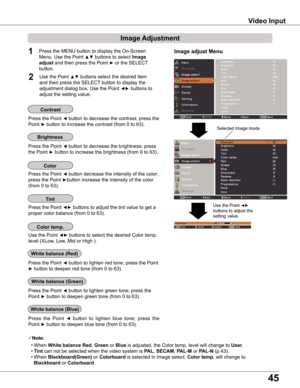 Page 45
45

Video Input
Image Adjustment
1

Press the Point ◄ button to decrease the contrast; press the 
Point ► button to increase the contrast (from 0 to 63).
Press the Point ◄ button to decrease the brightness; press  
the Point ► button to increase the brightness (from 0 to 63).
Contrast
Brightness
Press the Point ◄ button to lighten red tone; press the Point 
► button to deepen red tone (from 0 to 63).
white balance (Red)
Press the Point ◄ button to lighten green tone; press the 
Point ► button to...